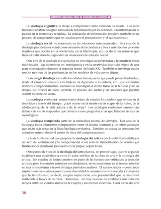 38
INSTITUTO NACIONAL PARA EL DESARROLLO CURRICULAR
La sicología cognitiva se dirige a comprender cómo funciona la mente. Los seres
humanos reciben una gran cantidad de información por los sentidos. Esa información se
guarda en la memoria y se utiliza. La utilización de información requiere también de un
proceso de comprensión que se canaliza por el pensamiento y el razonamiento.
La sicología social se concentra en las relaciones interpersonales. Esta área de la
sicología percibe la sociedad como escenario de la conducta y busca entender los procesos
mentales que operan en la obediencia, en la filantropía, etc., es decir, las maneras que
tiene el individuo de responder en situaciones de relación social.
Otra área de la sicología se especializa en investigar las diferencias y las motivaciones
individuales. Las diferencias en inteligencia y en la creatividad han sido objeto de una
gran investigación durante la segunda mitad del siglo XX. También se investiga cuáles
son los motivos de las preferencias en los modelos de vida que se eligen.
La sicología fisiológica estudia los estados físicos por los que puede pasar el individuo,
desde el cansancio crónico a la tristeza, la depresión o la euforia, etc., que estimulan
distintos comportamientos. También se investigan el efecto físico de la tensión y de las
drogas, los niveles de daño cerebral, el proceso del sueño y las acciones que pueden
ocurrir mientras se sueña.
La sicología evolutiva asume como objeto de estudio los cambios que se dan en el
individuo a través del tiempo. ¿Qué ocurre en la mente en las etapas de la niñez, de la
adolescencia, de la vida adulta y de la vejez? Los sicólogos evolutivos encuentran
diferencias en las respuestas que ofrecen a esas preguntas y las que brindan las teorías
sociológicas.
La sicología comparada parte de la naturaleza animal del ántropos. Esta área de la
Sicología busca elementos comparativos entre el animal humano y los otros animales
que están más cerca en la línea biológica evolutiva. También se ocupa de comparar los
animales entre sí desde el punto de vista del comportamiento.
La tesis fundamental que propone la sicología del arte es que la actividad artística es
un acto de sublimación y/o compensación o un acto de simbolización de dolores y/o
frustraciones (neurosis) guardados en la psique, según Freud.
Otro punto de vista de la sicología del arte plantea, en primer lugar, que no se puede
establecer una equivalencia entre el valor estético de la obra de arte y la sicología del
artista. Los estados de ánimo pueden ser parte de las fuerzas que estimulan la creación
artística pero los estados anímicos son dinámicos, no se mantienen en el mismo nivel ni
en una misma forma a través de largos períodos creativos. El sujeto creador —como todo
sujeto humano— está expuesto a una diversidad de acontecimientos sociales y culturales
que lo transforman; es decir, ningún sujeto tiene una personalidad que se mantiene
inalterada a través de su vida. Asimismo, no hay manera de establecer una relación
directa entre los estados anímicos del sujeto y los medios creativos. Cada esfera del arte
 