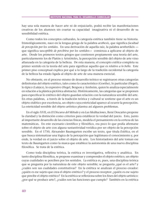 40
INSTITUTO NACIONAL PARA EL DESARROLLO CURRICULAR
hay una sola manera de hacer arte ni de enjuiciarlo, podrá recibir las manifestaciones
creativas de los alumnos sin coartar su capacidad imaginativa ni el desarrollo de su
sensibilidad estética.
Como todos los conceptos culturales, la categoría estética también tiene su historia.
Etimológicamente, nace en la lengua griega de la palabra aesthesis, que significa facultad
de percepción por los sentidos. En una derivación de aquella raíz, la palabra aesthetikós —
que significa susceptible de percibirse por los sentidos— comienza a aplicarse al objeto de
arte. Desde los primeros textos griegos que contienen propiamente una teoría del arte,
particularmente los de Platón y Aristóteles, la percepción sensible del objeto de arte vino
afianzada en la categoría de la belleza. De esta manera, el concepto estética completa su
primer sentido en la teoría del arte para significar aquello que es relativo a lo bello. Este
primer piso conceptual explica por qué a lo largo de la tradición occidental la categoría
de la belleza ha estado ligada al objeto de arte de una manera esencial.
No obstante, en el proceso mismo de desarrollo teórico se registraron otras categorías
definitorias del objeto estético, tales como lo característico (Goethe), lo particular (Hegel),
lo típico (Lukács), lo expresivo (Hegel, Bergson y Arnheim, quien lo analiza especialmente
en relación a la plástica pictórica abstracta). Históricamente, las categorías que se proponen
para especificar lo estético del objeto guardan relación con la naturaleza sensible del arte.
En otras palabras, a través de la tradición teórica y cultural se sostiene que el arte es un
objeto eidético por excelencia, un objeto cuya esteticidad aparece al ocurrir la percepción.
La esteticidad sensible del objeto artístico plantea así algunos problemas.
En el siglo XVII, en El Discurso del Método y en Las Meditaciones, René Descartes propone
la claridad y la distinción como criterios para establecer la verdad del juicio. Esto, junto
al importante desarrollo de las ciencias físicas, modela el pensamiento en la certeza de las
matemáticas. En este escenario científico y filosófico, era poco lo que podía afirmarse
sobre el objeto de arte con alguna sustantividad verídica por ser objeto de la percepción
sensible. En el 1750, Alexander Baumgarten escribe un texto, que titula Estética, en el
que busca sistematizar una lógica de la percepción que legitimara el conocimiento y, por
ende, la verdad en el juicio sobre el objeto de arte. Los historiadores del arte toman ese
texto de Baumgarten como la marca que establece la autonomía de una nueva disciplina
filosófica. Se trata de la estética.
Como toda disciplina teórica, la estética es investigativa, reflexiva y analítica. En
tanto disciplina filosófica, se propone examinar y comprender el objeto estético, un objeto
cuyas cualidades se perciben por los sentidos. La estética es, pues, una disciplina teórica
que se pregunta por la naturaleza de este objeto sensible; se pregunta ¿qué es el arte? y
¿cuáles son sus cualidades constitutivas? En la estética se analizan el proceso creador:
¿quién es ese sujeto que crea el objeto estético? y el proceso receptor: ¿quién es ese sujeto
que percibe el objeto estético? En la estética se reflexiona sobre los fines del objeto artístico:
¿por qué se produce arte?, ¿cuáles son las funciones que cumple? También en la estética
 