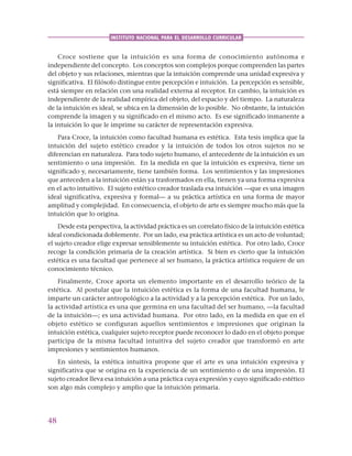 48
INSTITUTO NACIONAL PARA EL DESARROLLO CURRICULAR
Croce sostiene que la intuición es una forma de conocimiento autónoma e
independiente del concepto. Los conceptos son complejos porque comprenden las partes
del objeto y sus relaciones, mientras que la intuición comprende una unidad expresiva y
significativa. El filósofo distingue entre percepción e intuición. La percepción es sensible,
está siempre en relación con una realidad externa al receptor. En cambio, la intuición es
independiente de la realidad empírica del objeto, del espacio y del tiempo. La naturaleza
de la intuición es ideal, se ubica en la dimensión de lo posible. No obstante, la intuición
comprende la imagen y su significado en el mismo acto. Es ese significado inmanente a
la intuición lo que le imprime su carácter de representación expresiva.
Para Croce, la intuición como facultad humana es estética. Esta tesis implica que la
intuición del sujeto estético creador y la intuición de todos los otros sujetos no se
diferencian en naturaleza. Para todo sujeto humano, el antecedente de la intuición es un
sentimiento o una impresión. En la medida en que la intuición es expresiva, tiene un
significado y, necesariamente, tiene también forma. Los sentimientos y las impresiones
que anteceden a la intuición están ya trasformados en ella, tienen ya una forma expresiva
en el acto intuitivo. El sujeto estético creador traslada esa intuición —que es una imagen
ideal significativa, expresiva y formal— a su práctica artística en una forma de mayor
amplitud y complejidad. En consecuencia, el objeto de arte es siempre mucho más que la
intuición que lo origina.
Desde esta perspectiva, la actividad práctica es un correlato físico de la intuición estética
ideal condicionada doblemente. Por un lado, esa práctica artística es un acto de voluntad;
el sujeto creador elige expresar sensiblemente su intuición estética. Por otro lado, Croce
recoge la condición primaria de la creación artística. Si bien es cierto que la intuición
estética es una facultad que pertenece al ser humano, la práctica artística requiere de un
conocimiento técnico.
Finalmente, Croce aporta un elemento importante en el desarrollo teórico de la
estética. Al postular que la intuición estética es la forma de una facultad humana, le
imparte un carácter antropológico a la actividad y a la percepción estética. Por un lado,
la actividad artística es una que germina en una facultad del ser humano, —la facultad
de la intuición—; es una actividad humana. Por otro lado, en la medida en que en el
objeto estético se configuran aquellos sentimientos e impresiones que originan la
intuición estética, cualquier sujeto receptor puede reconocer lo dado en el objeto porque
participa de la misma facultad intuitiva del sujeto creador que transformó en arte
impresiones y sentimientos humanos.
En síntesis, la estética intuitiva propone que el arte es una intuición expresiva y
significativa que se origina en la experiencia de un sentimiento o de una impresión. El
sujeto creador lleva esa intuición a una práctica cuya expresión y cuyo significado estético
son algo más complejo y amplio que la intuición primaria.
 