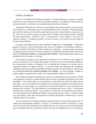 49
PROGRAMA DE BELLAS ARTES
Estética sicológica
Freud es el fundador de la estética sicológica. Freud postula que el cuerpo y la mente
constituyen una unidad esencial de la naturaleza humana. No obstante, estas dos partes
tienen principios, funciones y necesidades dramáticamente distintas.
Freud llamó Id (Ello) al conjunto de necesidades del cuerpo orgánico; sus funciones
son instintivas y autónomas, que son independientes de la voluntad. Freud identificó
dos instintos básicos de los cuales se derivan muchas de las necesidades y funciones del
Id. Estos son el instinto sexual, que luego llamó la líbido, para nominar toda la energía
de autoconservación —hambre y sed— y conservación —de la especie— que tiene el
sistema orgánico. El segundo instinto es el de la muerte, en el cual se reúnen todas las
formas de agresividad.
La mente está organizada por dos entidades el Ego (Yo) y el Superego —conciencia
general (teórica) y moral (individual) que reúne el conjunto de principios, deberes y
valores científicos, filosóficos, sociales, religiosos, culturales—. Aunque el Ego constituye
la organización consciente de la personalidad, éste también opera de forma autónoma a
base del principio de placer y el principio de realidad. Estos dos principios operan un
equilibrio entre la mente y el cuerpo.
El principio de placer es una regulación económica en el sentido de que regula los
procesos anímicos. Si la cantidad de energía es excesiva, hay una sensación de displacer.
Las sensaciones de placer y displacer son la cantidad de energía en el tiempo que el
organismo utiliza en alguna función. La función básica del principio de realidad es
coordinar las fuerzas que tiene disponible el Id para cumplir con sus funciones. El principio
de realidad no tiene un control absoluto de la líbido. En otras palabras, el Ego no
puede regular completamente al Id. Esta incapacidad da origen a la neurosis.
En la estética sicológica se postula que el arte es la sublimación de una neurosis. Desde
esta perspectiva teórica, se puede afirmar que la estética sicológica comprende una base
patológica. Freud afirma que la investigación sexual infantil se inicia alrededor de los
tres años. Uno de los padres interrumpe esa investigación mediante una expresión de
prohibición y/o de castigo. La consecuencia de esta interrupción es una concentración
neurótica de la líbido. En otras palabras, ese equilibrio que busca el Ego, —en función
reguladora de las fuerzas del Id—, no es exitoso. A partir de esta experiencia en la niñez,
se va acumulando una cantidad de líbido o fuerza sexual que no se usa. Cuando se llega
a la vida adulta, existe una concentración de líbido disponible, cantidad que se ha ido
transformando en neurosis.
La concentración de la líbido también se puede utilizar en la actividad intelectual. El
trabajo de investigación reflexiva y teórica, la actividad científica en general, es para
Freud una forma de sublimación, la sublimación de una neurosis sexual. Freud postula
que la actividad artística constituye el nivel más alto de sublimación y la más perfecta.
 