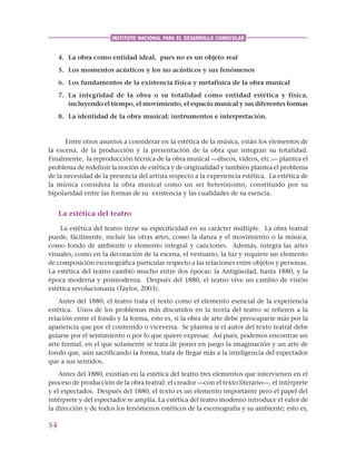 54
INSTITUTO NACIONAL PARA EL DESARROLLO CURRICULAR
4. La obra como entidad ideal, pues no es un objeto real
5. Los momentos acústicos y los no acústicos y sus fenómenos
6. Los fundamentos de la existencia física y metafísica de la obra musical
7. La integridad de la obra o su totalidad como entidad estética y física,
incluyendo el tiempo, el movimiento, el espacio musical y sus diferentes formas
8. La identidad de la obra musical; instrumentos e interpretación.
Entre otros asuntos a considerar en la estética de la música, están los elementos de
la escena, de la producción y la presentación de la obra que integran su totalidad.
Finalmente, la reproducción técnica de la obra musical —discos, videos, etc.— plantea el
problema de redefinir la noción de estética y de originalidad y también plantea el problema
de la necesidad de la presencia del artista respecto a la experiencia estética. La estética de
la música considera la obra musical como un ser heterónomo, constituido por su
bipolaridad entre las formas de su existencia y las cualidades de su esencia.
La estética del teatro
La estética del teatro tiene su especificidad en su carácter múltiple. La obra teatral
puede, fácilmente, incluir las otras artes, como la danza y el movimiento o la música,
como fondo de ambiente o elemento integral y canciones. Además, integra las artes
visuales, como en la decoración de la escena, el vestuario, la luz y requiere un elemento
de composición escenográfica particular respecto a las relaciones entre objetos y personas.
La estética del teatro cambió mucho entre dos épocas: la Antigüedad, hasta 1880, y la
época moderna y posmoderna. Después del 1880, el teatro vive un cambio de visión
estética revolucionaria (Taylor, 2003).
Antes del 1880, el teatro trata el texto como el elemento esencial de la experiencia
estética. Unos de los problemas más discutidos en la teoría del teatro se refieren a la
relación entre el fondo y la forma, esto es, si la obra de arte debe preocuparse más por la
apariencia que por el contenido o viceversa. Se plantea si el autor del texto teatral debe
guiarse por el sentimiento o por lo que quiere expresar. Así pues, podemos encontrar un
arte formal, en el que solamente se trata de poner en juego la imaginación y un arte de
fondo que, aún sacrificando la forma, trata de llegar más a la inteligencia del espectador
que a sus sentidos.
Antes del 1880, existían en la estética del teatro tres elementos que intervienen en el
proceso de producción de la obra teatral: el creador —con el texto literario—, el intérprete
y el espectador. Después del 1880, el texto es un elemento importante pero el papel del
intérprete y del espectador se amplía. La estética del teatro moderno introduce el valor de
la dirección y de todos los fenómenos estéticos de la escenografía y su ambiente; esto es,
 