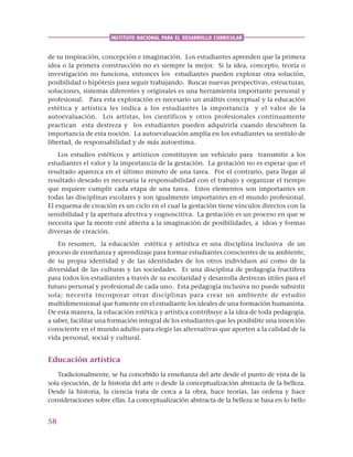 58
INSTITUTO NACIONAL PARA EL DESARROLLO CURRICULAR
de su inspiración, concepción e imaginación. Los estudiantes aprenden que la primera
idea o la primera construcción no es siempre la mejor. Si la idea, concepto, teoría o
investigación no funciona, entonces los estudiantes pueden explorar otra solución,
posibilidad o hipótesis para seguir trabajando. Buscar nuevas perspectivas, estructuras,
soluciones, sistemas diferentes y originales es una herramienta importante personal y
profesional. Para esta exploración es necesario un análisis conceptual y la educación
estética y artística les indica a los estudiantes la importancia y el valor de la
autoevaluación. Los artistas, los científicos y otros profesionales continuamente
practican esta destreza y los estudiantes pueden adquirirla cuando descubren la
importancia de esta noción. La autoevaluación amplía en los estudiantes su sentido de
libertad, de responsabilidad y de más autoestima.
Los estudios estéticos y artísticos constituyen un vehículo para transmitir a los
estudiantes el valor y la importancia de la gestación. La gestación no es esperar que el
resultado aparezca en el último minuto de una tarea. Por el contrario, para llegar al
resultado deseado es necesaria la responsabilidad con el trabajo y organizar el tiempo
que requiere cumplir cada etapa de una tarea. Estos elementos son importantes en
todas las disciplinas escolares y son igualmente importantes en el mundo profesional.
El esquema de creación es un ciclo en el cual la gestación tiene vínculos directos con la
sensibilidad y la apertura afectiva y cognoscitiva. La gestación es un proceso en que se
necesita que la mente esté abierta a la imaginación de posibilidades, a ideas y formas
diversas de creación.
En resumen, la educación estética y artística es una disciplina inclusiva de un
proceso de enseñanza y aprendizaje para formar estudiantes conscientes de su ambiente,
de su propia identidad y de las identidades de los otros individuos así como de la
diversidad de las culturas y las sociedades. Es una disciplina de pedagogía fructífera
para todos los estudiantes a través de su escolaridad y desarrolla destrezas útiles para el
futuro personal y profesional de cada uno. Esta pedagogía inclusiva no puede subsistir
sola; necesita incorporar otras disciplinas para crear un ambiente de estudio
multidimensional que fomente en el estudiante los ideales de una formación humanista.
De esta manera, la educación estética y artística contribuye a la idea de toda pedagogía,
a saber, facilitar una formación integral de los estudiantes que les posibilite una inserción
consciente en el mundo adulto para elegir las alternativas que aporten a la calidad de la
vida personal, social y cultural.
Educación artística
Tradicionalmente, se ha concebido la enseñanza del arte desde el punto de vista de la
sola ejecución, de la historia del arte o desde la conceptualización abstracta de la belleza.
Desde la historia, la ciencia trata de cerca a la obra, hace teorías, las ordena y hace
consideraciones sobre ellas. La conceptualización abstracta de la belleza se basa en lo bello
 