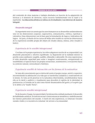 63
PROGRAMA DE BELLAS ARTES
del contenido de otras materias o trabajos diseñados en función de la adquisición de
técnicas y el dominio de destrezas, cuyos recursos fundamentales son la copia y la
repetición. La educación artística se enfoca en el estudiante y sus intereses de manera
integral.
Desarrollo integral
Es importante tener en cuenta que los seres humanos no se desarrollan unilateralmente
sino en las dimensiones corporal, cognoscitiva, comunicativa, estética, espiritual y
valorativa. Estas dimensiones son la base para la formulación de logros e indicadores de
logros. Así pues, el diseño de los cursos de bellas artes tendrá en cuenta las dimensiones
de la experiencia sensible propia del objeto de estudio (danza, música, artes visuales o
teatro).
Experiencia de lo sensible intrapersonal
Con base en la propia experiencia, los niños adquieren noción de su corporeidad y un
desarrollo psicomotriz y afectivo equilibrado. La disposición de la realidad exterior se
percibe como cambiante, tangible, audible, olfateable y saboreable. De estas experiencias,
el niño desarrolla capacidad para soñar e imaginar creativamente, enriqueciendo su
sensibilidad y el aprecio hacia sus propias sensaciones, sentimientos y evocaciones hacia
su contexto natural, sociocultural e histórico.
Experiencia sensible de interacción con las formas de la naturaleza
Se trata del conocimiento que se deriva del sentir el propio cuerpo, móvil y expresivo,
incrementando la admiración a la vida que se transforma cuidadosa y creativamente en
sí mismo. Se trata así de penetrar en la naturaleza observándola, sensibilizándose hacia
ella en lo táctil y auditivo y visualmente para descubrir el espíritu de la identidad, la
pertenencia y el sentido de la vida como fuente dinamizadora del gusto y el respeto que
se le deben a la “madre Tierra”.
Experiencia sensible interpersonal
Se da durante el juego, la expresividad y la interacción confiada mediante el desarrollo
de habilidades artísticas. Se trata de recrear e intercomunicar metafórica y simbólicamente
las visiones particulares del mundo. A través de esta experiencia, se refuerzan vínculos
sociales vitales y se incentiva la voluntad de servicio a la comunidad.
 