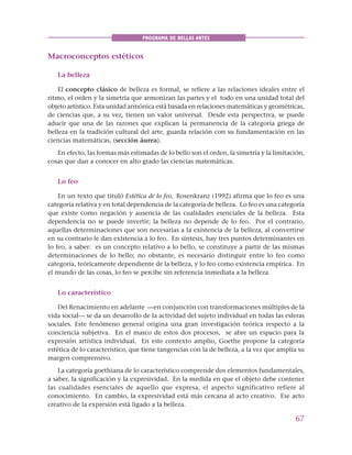 67
PROGRAMA DE BELLAS ARTES
Macroconceptos estéticos
La belleza
El concepto clásico de belleza es formal, se refiere a las relaciones ideales entre el
ritmo, el orden y la simetría que armonizan las partes y el todo en una unidad total del
objeto artístico. Esta unidad armónica está basada en relaciones matemáticas y geométricas,
de ciencias que, a su vez, tienen un valor universal. Desde esta perspectiva, se puede
aducir que una de las razones que explican la permanencia de la categoría griega de
belleza en la tradición cultural del arte, guarda relación con su fundamentación en las
ciencias matemáticas, (sección áurea).
En efecto, las formas más estimadas de lo bello son el orden, la simetría y la limitación,
cosas que dan a conocer en alto grado las ciencias matemáticas.
Lo feo
En un texto que tituló Estética de lo feo, Rosenkranz (1992) afirma que lo feo es una
categoría relativa y en total dependencia de la categoría de belleza. Lo feo es una categoría
que existe como negación y ausencia de las cualidades esenciales de la belleza. Esta
dependencia no se puede invertir; la belleza no depende de lo feo. Por el contrario,
aquellas determinaciones que son necesarias a la existencia de la belleza, al convertirse
en su contrario le dan existencia a lo feo. En síntesis, hay tres puntos determinantes en
lo feo, a saber: es un concepto relativo a lo bello, se constituye a partir de las mismas
determinaciones de lo bello; no obstante, es necesario distinguir entre lo feo como
categoría, teóricamente dependiente de la belleza, y lo feo como existencia empírica. En
el mundo de las cosas, lo feo se percibe sin referencia inmediata a la belleza.
Lo característico
Del Renacimiento en adelante —en conjunción con transformaciones múltiples de la
vida social— se da un desarrollo de la actividad del sujeto individual en todas las esferas
sociales. Este fenómeno general origina una gran investigación teórica respecto a la
conciencia subjetiva. En el marco de estos dos procesos, se abre un espacio para la
expresión artística individual. En este contexto amplio, Goethe propone la categoría
estética de lo característico, que tiene tangencias con la de belleza, a la vez que amplía su
margen comprensivo.
La categoría goethiana de lo característico comprende dos elementos fundamentales,
a saber, la significación y la expresividad. En la medida en que el objeto debe contener
las cualidades esenciales de aquello que expresa, el aspecto significativo refiere al
conocimiento. En cambio, la expresividad está más cercana al acto creativo. Ese acto
creativo de la expresión está ligado a la belleza.
 