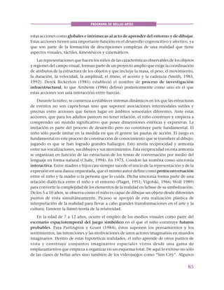 85
PROGRAMA DE BELLAS ARTES
estas acciones como globales e intrínsecas al acto de aprender del entorno y de dibujar.
Estas acciones tienen una importante función en el desarrollo cognoscitivo y afectivo, ya
que son parte de la formación de descripciones complejas de una realidad que tiene
aspectos visuales, táctiles, kinestésicos y cinemáticos.
Las representaciones que hacen los niños de las características observables de los objetos
y regiones del campo visual, forman parte de un proyecto amplio que exige la coordinación
de atributos de la estructura de los objetos y que incluye la masa, el peso, el movimiento,
la duración, la velocidad, la amplitud, el ritmo, el acento y la cadencia (Smith, 1983,
1992). Derek Bickerton (1981) estableció el nombre de proceso de investigación
infraestructural, lo que Arnheim (1986) definió posteriormente como uno en el que
estas acciones son una interacción entre fuerzas.
Durante la niñez, se comienza a establecer sistemas dinámicos en los que las estructuras
de eventos no son caprichosas sino que suponen asociaciones intermodales sutiles y
precisas entre acciones que tienen lugar en ámbitos sensoriales diferentes. Ante estas
acciones, que para los adultos parecen no tener relación, el niño construye y empieza a
comprender un mundo significativo que posee dimensiones estéticas y expresivas. La
imitación es parte del proceso de desarrollo pero no constituye parte fundamental. El
niño sólo puede imitar en la medida en que él genere las pautas de acción. El juego es
fundamental en este proceso de construcción de conocimiento que se transfiere al dibujo;
jugando es que se han logrado grandes hallazgos. Esto revela reciprocidad y armonía
entre sus vocalizaciones, sus dibujos y sus movimientos. Esta reciprocidad en esta armonía
se organizan en función de las estructuras de los temas de conversación por medio del
lenguaje en forma natural (Chafe, 1994). En 1975, Condon las nombra como sincronía
interactiva. Entre madres e hijos casi siempre sucede el inicio de la representación y de la
expresión en una danza orquestada, que el mismo autor define como protoconversación
entre el niño y la madre o la persona que lo cuida. Dicha sincronía forma parte de una
relación dialéctica entre el niño y el entorno (Piaget, 1951; Vigotski, 1966; Wolf 1989)
para convertir la complejidad de los elementos de la realidad en la base de su simbolización.
De los 5 a 10 años, se observa cómo el niño es capaz de dibujar un objeto desde diferentes
puntos de vista simultáneamente. Picasso se apropió de esta realización plástica de
interpretación de la realidad para llevar a cabo grandes transformaciones en el arte y la
cultura; Einstein la llamó teoría de la relatividad.
En la edad de 7 a 12 años, ocurre el empleo de los medios visuales como parte del
escenario espaciotemporal del juego simbólico en el que el niño construye futuros
probables. Para Partington y Grant (1984), éstos suponen los pensamientos y los
sentimientos, las intenciones y las motivaciones de unos actores imaginarios en mundos
imaginarios. Dentro de estas hipotéticas realidades, el niño aprende de otros puntos de
vista y construye conjuntos imaginarios espaciales vistos desde una gama de
emplazamientos que empieza a organizar en un esquema total. De aquí lo exitoso no sólo
de las clases de bellas artes sino también de los videojuegos como “Sim City”. Algunos
 