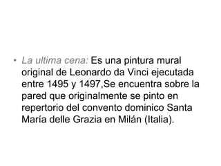 • La ultima cena: Es una pintura mural
original de Leonardo da Vinci ejecutada
entre 1495 y 1497,Se encuentra sobre la
pared que originalmente se pinto en
repertorio del convento dominico Santa
María delle Grazia en Milán (Italia).
 
