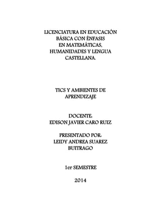 LICENCIATURA EN EDUCACIÓN 
BÁSICA CON ÉNFASIS 
EN MATEMÁTICAS, 
HUMANIDADES Y LENGUA 
CASTELLANA. 
TICS Y AMBIENTES DE 
APRENDIZAJE 
DOCENTE: 
EDISON JAVIER CARO RUIZ 
PRESENTADO POR: 
LEIDY ANDREA SUAREZ 
BUITRAGO 
1er SEMESTRE 
2014 
 