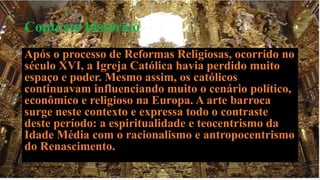 Contexto histórico 
Após o processo de Reformas Religiosas, ocorrido no 
século XVI, a Igreja Católica havia perdido muito 
espaço e poder. Mesmo assim, os católicos 
continuavam influenciando muito o cenário político, 
econômico e religioso na Europa. A arte barroca 
surge neste contexto e expressa todo o contraste 
deste período: a espiritualidade e teocentrismo da 
Idade Média com o racionalismo e antropocentrismo 
do Renascimento. 
 