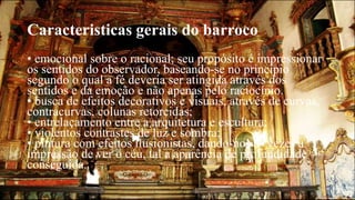 Caracteristicas gerais do barroco 
• emocional sobre o racional; seu propósito é impressionar 
os sentidos do observador, baseando-se no princípio 
segundo o qual a fé deveria ser atingida através dos 
sentidos e da emoção e não apenas pelo raciocínio. 
• busca de efeitos decorativos e visuais, através de curvas, 
contracurvas, colunas retorcidas; 
• entrelaçamento entre a arquitetura e escultura; 
• violentos contrastes de luz e sombra; 
• pintura com efeitos ilusionistas, dando-nos às vezes a 
impressão de ver o céu, tal a aparência de profundidade 
conseguida. 
 