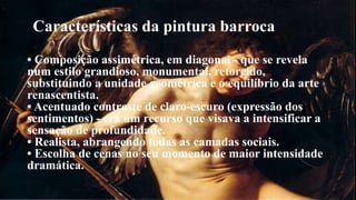 Características da pintura barroca 
• Composição assimétrica, em diagonal - que se revela 
num estilo grandioso, monumental, retorcido, 
substituindo a unidade geométrica e o equilíbrio da arte 
renascentista. 
• Acentuado contraste de claro-escuro (expressão dos 
sentimentos) - era um recurso que visava a intensificar a 
sensação de profundidade. 
• Realista, abrangendo todas as camadas sociais. 
• Escolha de cenas no seu momento de maior intensidade 
dramática. 
 