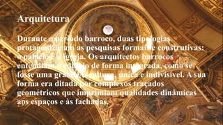 Arquitetura 
Durante o período barroco, duas tipologias 
protagonizaram as pesquisas formais e construtivas: 
o palácio e a igreja. Os arquitectos barrocos 
entendiam o edifício de forma integrada, como se 
fosse uma grande escultura, única e indivisível. A sua 
forma era ditada por complexos traçados 
geométricos que imprimiam qualidades dinâmicas 
aos espaços e às fachadas. 
 