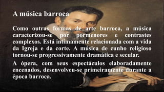 A música barroca 
Como outras formas de arte barroca, a música 
caracterizou-se por pormenores e contrastes 
complexos. Está intimamente relacionada com a vida 
da Igreja e da corte. A música de cunho religioso 
tornou-se progressivamente dramática e secular. 
A ópera, com seus espectáculos elaboradamente 
encenados, desenvolveu-se primeiramente durante a 
época barroca. 
 
