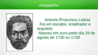 Aleijadinho
Antonio fFrancisco Lisboa
● Foi um escultor, entalhador e
arquiteto
●Nasceu em ouro preto dia 29 de
agosto de 1730 ou 1738
 