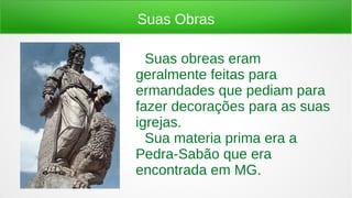 Suas Obras
● Suas obreas eram
geralmente feitas para
ermandades que pediam para
fazer decorações para as suas
igrejas.
● Sua materia prima era a
Pedra-Sabão que era
encontrada em MG.
 