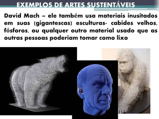 EXEMPLOS DE ARTES SUSTENTÁVEIS
David Mach – ele também usa materiais inusitados
em suas (gigantescas) esculturas- cabides velhos,
fósforos, ou qualquer outro material usado que as
outras pessoas poderiam tomar como lixo
 