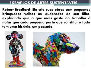 EXEMPLOS DE ARTES SUSTENTÁVEIS
Robert Bradford- Ele cria suas obras com pequenos
brinquedos velhos ou quebrados de seu filho,
explicando que o que mais gosta no trabalho é
notar que cada pequena parte que constitui o todo
tem uma história, um passado.
 