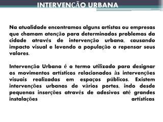 INTERVENÇÃO URBANA
Na atualidade encontramos alguns artistas ou empresas
que chamam atenção para determinados problemas da
cidade através de intervenção urbana, causando
impacto visual e levando a população a repensar seus
valores.
Intervenção Urbana é o termo utilizado para designar
os movimentos artísticos relacionados às intervenções
visuais realizadas em espaços públicos. Existem
intervenções urbanas de vários portes, indo desde
pequenas inserções através de adesivos até grandes
instalações artísticas.
 