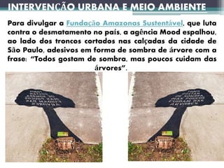 Para divulgar a Fundação Amazonas Sustentável, que luta
contra o desmatamento no país, a agência Mood espalhou,
ao lado dos troncos cortados nas calçadas da cidade de
São Paulo, adesivos em forma de sombra de árvore com a
frase: “Todos gostam de sombra, mas poucos cuidam das
árvores”.
INTERVENÇÃO URBANA E MEIO AMBIENTE
 