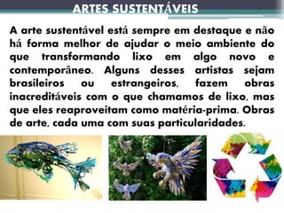 ARTES SUSTENTÁVEIS
A arte sustentável está sempre em destaque e não
há forma melhor de ajudar o meio ambiente do
que transformando lixo em algo novo e
contemporâneo. Alguns desses artistas sejam
brasileiros ou estrangeiros, fazem obras
inacreditáveis com o que chamamos de lixo, mas
que eles reaproveitam como matéria-prima. Obras
de arte, cada uma com suas particularidades.
 