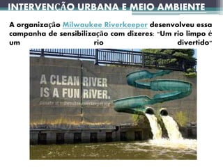 INTERVENÇÃO URBANA E MEIO AMBIENTE
A organização Milwaukee Riverkeeper desenvolveu essa
campanha de sensibilização com dizeres: "Um rio limpo é
um rio divertido"
 