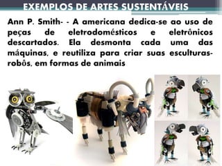 EXEMPLOS DE ARTES SUSTENTÁVEIS
Ann P. Smith- - A americana dedica-se ao uso de
peças de eletrodomésticos e eletrônicos
descartados. Ela desmonta cada uma das
máquinas, e reutiliza para criar suas esculturas-
robôs, em formas de animais
 