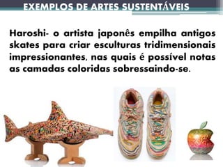 EXEMPLOS DE ARTES SUSTENTÁVEIS
Haroshi- o artista japonês empilha antigos
skates para criar esculturas tridimensionais
impressionantes, nas quais é possível notas
as camadas coloridas sobressaindo-se.
 