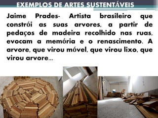 EXEMPLOS DE ARTES SUSTENTÁVEIS
Jaime Prades- Artista brasileiro que
constrói as suas arvores, a partir de
pedaços de madeira recolhido nas ruas,
evocam a memória e o renascimento. A
arvore, que virou móvel, que virou lixo, que
virou arvore...
 