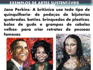 EXEMPLOS DE ARTES SUSTENTÁVEIS
Jane Perkins- A britânica usa todo tipo de
quinquilharia- de pedaços de bijuterias
quebradas, botões, brinquedos de plasticos,
bolas de gude e grampos de cabelos
velhos- para criar retratos de pessoas
famosas.
 