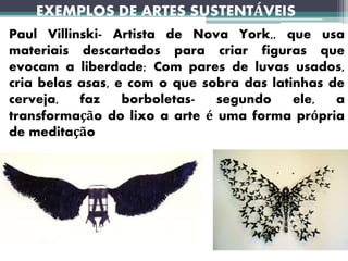 EXEMPLOS DE ARTES SUSTENTÁVEIS
Paul Villinski- Artista de Nova York,, que usa
materiais descartados para criar figuras que
evocam a liberdade; Com pares de luvas usados,
cria belas asas, e com o que sobra das latinhas de
cerveja, faz borboletas- segundo ele, a
transformação do lixo a arte é uma forma própria
de meditação
 