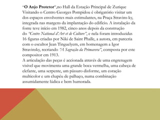 “O Anjo Protetor“,no Hall da Estação Principal de Zurique
Visitando o Centro Georges Pompidou é obrigatório visitar um
dos espaços envolventes mais estimulantes, na Praça Stravins-ky,
integrada nas margens da implantação do edifício. A instalação da
fonte teve início em 1982, cinco anos depois da construção
do “Centre National d’Art et de Culture”, e nela foram introduzidas
16 figuras criadas por Niki de Saint Phalle, a autora, em parceria
com o escultor Jean Tinguelyem, em homenagem a Igor
Stravinsky, recriando “A Sagração da Primavera”, composta por este
compositor em 1913.
A articulação das peças é accionada através de uma engrenagem
visível que movimenta uma grande boca vermelha, uma cabeça de
elefante, uma serpente, um pássaro disforme, um coração
multicolor e um chapéu de palhaço, numa combinação
assumidamente lúdica e bem humorada.
 