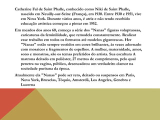Catherine Fal de Saint Phalle, conhecido como Niki de Saint Phalle,
nascido em Neuilly-sur-Seine (França), em 1930. Entre 1930 e 1951, vive
em Nova York. Durante vários anos, é atriz e não tendo recebido
educação artística começou a pintar em 1952.
Em meados dos anos 60, começa a série dos "Nanas" figuras voluptuosas,
caricaturas da feminilidade, que remodela constantemente. Realizar
esse trabalho em todos os formatos até modelos gigantescas. Her
"Nanas" estão sempre vestidos em cores brilhantes, às vezes adornado
com mosaicos e fragmentos de espelhos. A mulher, maternidade, amor,
sono e monstros, são os temas preferidos do artista. Sua escultura A
matrona deitado em poliéster, 27 metros de comprimento, pelo qual
penetra na vagina, público, desencadeou um verdadeiro clamor na
sociedade puritana da época.
Atualmente ela "Nanas" pode ser reto, deitado ou suspensos em Paris,
Nova York, Bruxelas, Tóquio, Amsterdã, Los Angeles, Genebra e
Lucerna
 