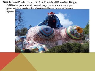 Niki de Saint Phalle morreu em 2 de Maio de 2002, em San Diego,
Califórnia, por causa de uma doença pulmonar causada por
gases tóxicos produzidos durante o fabrico de poliéster suas
figuras
 