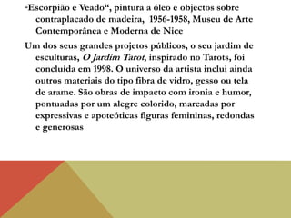 “Escorpião e Veado“, pintura a óleo e objectos sobre
contraplacado de madeira, 1956-1958, Museu de Arte
Contemporânea e Moderna de Nice
Um dos seus grandes projetos públicos, o seu jardim de
esculturas, O Jardim Tarot, inspirado no Tarots, foi
concluída em 1998. O universo da artista inclui ainda
outros materiais do tipo fibra de vidro, gesso ou tela
de arame. São obras de impacto com ironia e humor,
pontuadas por um alegre colorido, marcadas por
expressivas e apoteóticas figuras femininas, redondas
e generosas
 