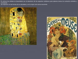 En pintura los artistas se decantaban por el abandono de los aspectos cotidianos para plasmar temas de contenido simbólico y
conceptual.
Se inspiraron en las formas de la naturaleza y en la mujer como tema recurrente.
 
