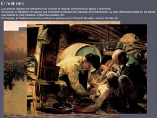 El realismoEl realismo
Los artistas realistas se interesaron por conocer la realidad concreta de su época y describirla.
En pintura, el Realismo no supuso una innovación profunda con respecto al Romanticismo. La gran diferencia residía en los temas
que trataba: la vida cotidiana, problemas sociales, etc.
En España, el Realismo fue tardío e influyó en pintores como Eduardo Rosales, Joaquin Sorolla, etc.
 