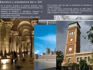 Escultura y arquitectura del s. XIXEscultura y arquitectura del s. XIX
En el período romántico, la escultura mostraba mayor
propensión a expresar el movimiento y los sentimientos, con
numerosos temas patrióticos.
Respecto al Realismo o naturalismo, influyeron en
composiciones escultóricas de gran realismo y detalle
en los rostros y los cuerpos.
En España tuvo relativa importancia la escultura realista.
En la primera mitad del siglo, la arquitectura se inspiraba en
modelos históricos.
Así, se continuaban construyendo edificios de estilo clásico,
pero también aparecieron por influencia del romanticismo los
estilos neogótico, neorrománico, neomudéjar, etc.
 