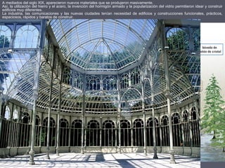 A mediados del siglo XIX, aparecieron nuevos materiales que se produjeron masivamente.
Así, la utilización del hierro y el acero, la invención del hormigón armado y la popularización del vidrio permitieron idear y construir
edificios muy diferentes.
La industria, las comunicaciones y las nuevas ciudades tenían necesidad de edificios y construcciones funcionales, prácticos,
espaciosos, rápidos y baratos de construir.
 