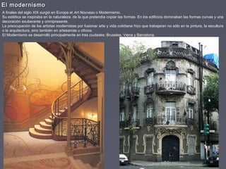El modernismoEl modernismo
A finales del siglo XIX surgió en Europa el Art Nouveau o Modernismo.
Su estética se inspiraba en la naturaleza, de la que pretendía copiar las formas. En los edificios dominaban las formas curvas y una
decoración exuberante y omnipresente.
La preocupación de los artistas modernistas por fusionar arte y vida cotidiana hizo que trabajaran no sólo en la pintura, la escultura
o la arquitectura, sino también en artesanías u oficios.
El Modernismo se desarrolló principalmente en tres ciudades: Bruselas, Viena y Barcelona.
 