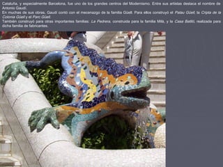 Cataluña, y especialmente Barcelona, fue uno de los grandes centros del Modernismo. Entre sus artistas destaca el nombre de
Antonio Gaudí.
En muchas de sus obras, Gaudí contó con el mecenazgo de la familia Güell. Para ellos construyó el Palau Güell, la Cripta de la
Colonia Güell y el Parc Güell.
También construyó para otras importantes familias: La Pedrera, construida para la familia Milà, y la Casa Batlló, realizada para
dicha familia de fabricantes.
 
