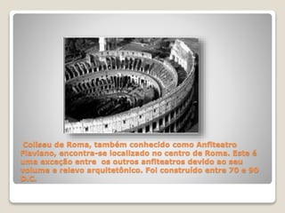 Coliseu de Roma, também conhecido como Anfiteatro
Flaviano, encontra-se localizado no centro de Roma. Este é
uma exceção entre os outros anfiteatros devido ao seu
volume e relevo arquitetônico. Foi construído entre 70 e 90
D.C.
 