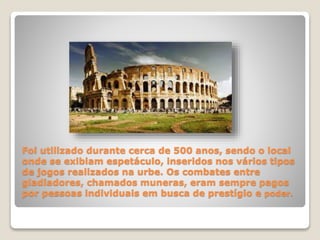 Foi utilizado durante cerca de 500 anos, sendo o local
onde se exibiam espetáculo, inseridos nos vários tipos
de jogos realizados na urbe. Os combates entre
gladiadores, chamados muneras, eram sempre pagos
por pessoas individuais em busca de prestígio e poder.
 