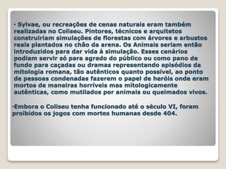 • Sylvae, ou recreações de cenas naturais eram também
realizadas no Coliseu. Pintores, técnicos e arquitetos
construiriam simulações de florestas com árvores e arbustos
reais plantados no chão da arena. Os Animais seriam então
introduzidos para dar vida à simulação. Esses cenários
podiam servir só para agrado do público ou como pano de
fundo para caçadas ou dramas representando episódios da
mitologia romana, tão autênticos quanto possível, ao ponto
de pessoas condenadas fazerem o papel de heróis onde eram
mortos de maneiras horríveis mas mitologicamente
autênticas, como mutilados por animais ou queimados vivos.
•Embora o Coliseu tenha funcionado até o século VI, foram
proibidos os jogos com mortes humanas desde 404.
 