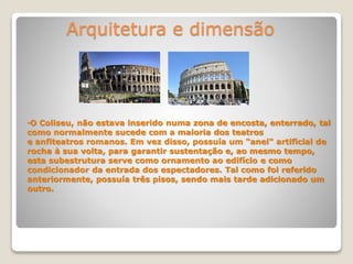 Arquitetura e dimensão
•O Coliseu, não estava inserido numa zona de encosta, enterrado, tal
como normalmente sucede com a maioria dos teatros
e anfiteatros romanos. Em vez disso, possuía um "anel" artificial de
rocha à sua volta, para garantir sustentação e, ao mesmo tempo,
esta subestrutura serve como ornamento ao edifício e como
condicionador da entrada dos espectadores. Tal como foi referido
anteriormente, possuía três pisos, sendo mais tarde adicionado um
outro.
 