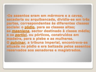 •Os assentos eram em mármore e a cavea,
escadaria ou arquibancada, dividia-se em três
partes, correspondentes às diferentes classes
sociais: o pódio, para as classes altas;
as maeniana, sector destinado à classe média;
e os portici, ou pórticos, construídos em
madeira, para a plebe e as mulheres.
O pulvinar, a tribuna imperial, encontrava-se
situada no pódio e era balizada pelos assentos
reservados aos senadores e magistrados.
 