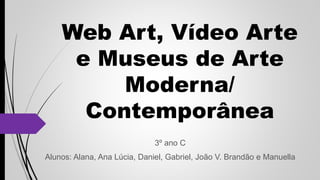 Web Art, Vídeo Arte
e Museus de Arte
Moderna/
Contemporânea
3º ano C
Alunos: Alana, Ana Lúcia, Daniel, Gabriel, João V. Brandão e Manuella
 