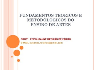 FUNDAMENTOS TEORICOS E
METODOLOGICOS DO
ENSINO DE ARTES
PROFª . ESP.SUSANNE MESSIAS DE FARIAS
E-MAIL:susanne.m.farias@gmail.com
 