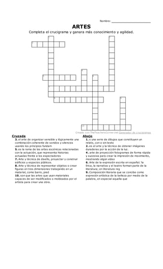 Abajo
1. s una serie de dibujos que constituyen un
relato, con o sin texto
2. es el arte y la técnica de obtener imágenes
duraderas por la acción de la luz.
4. arte de proyección fotogramas de forma rápida
y sucesiva para crear la impresión de movimiento,
mostrando algún video
6. Arte de la expresión escrita en español. 'la
lírica, la narrativa y el teatro forman parte de la
literatura; en literatura reg
9. Composición literaria que se concibe como
expresión artística de la belleza por medio de la
palabra, en especial aquella que
Cruzada
3. el arte de organizar sensible y lógicamente una
combinación coherente de sonidos y silencios
usando los principios fundam
5. es la rama de las artes escénicas relacionadas
con la actuación, que representa historias
actuadas frente a los espectadores
7. Arte y técnica de diseño, proyectar y construir
edificios y espacios públicos.
8. Arte y técnica de representar objetos o crear
figuras en tres dimensiones trabajando en un
material, como barro, pied
10. son que las artes que usan materiales
capaces de ser modificados o moldeados por el
artista para crear una obra.
Nombre:
ARTES
Completa el crucigrama y ganara más conocimiento y agilidad.
1 2
3
4
5 6
7
8 9
10
Creado con TheTeachersCorner.net Generador de crucigramas
