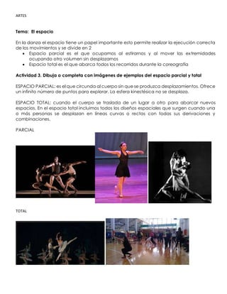 ARTES
Tema: El espacio
En la danza el espacio tiene un papel importante esto permite realizar la ejecución correcta
de los movimientos y se divide en 2
• Espacio parcial es el que ocupamos al estirarnos y al mover las extremidades
ocupando otro volumen sin desplazarnos
• Espacio total es el que abarca todos los recorridos durante la coreografía
Actividad 3. Dibuja o completa con imágenes de ejemplos del espacio parcial y total
ESPACIO PARCIAL: es el que circunda al cuerpo sin que se produzca desplazamientos. Ofrece
un infinito número de puntos para explorar. La esfera kinestésica no se desplaza.
ESPACIO TOTAL: cuando el cuerpo se traslada de un lugar a otro para abarcar nuevos
espacios. En el espacio total incluimos todos los diseños espaciales que surgen cuando una
o más personas se desplazan en líneas curvas o rectas con todas sus derivaciones y
combinaciones.
PARCIAL
TOTAL
 