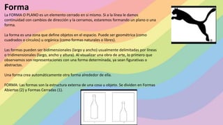 Forma
La FORMA O PLANO es un elemento cerrado en si mismo. Si a la línea le damos
continuidad con cambios de dirección y la cerramos, estaremos formando un plano o una
forma.
La forma es una zona que define objetos en el espacio. Puede ser geométrica (como
cuadrados o círculos) u orgánica (como formas naturales o libres).
Las formas pueden ser bidimensionales (largo y ancho) usualmente delimitadas por líneas
o tridimensionales (largo, ancho y altura). Al visualizar una obra de arte, lo primero que
observamos son representaciones con una forma determinada, ya sean figurativas o
abstractas.
Una forma crea automáticamente otra forma alrededor de ella.
FORMA: Las formas son la estructura externa de una cosa u objeto. Se dividen en Formas
Abiertas (2) y Formas Cerradas (1).
 