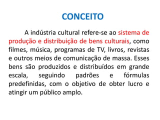 A indústria cultural refere-se ao sistema de
produção e distribuição de bens culturais, como
filmes, música, programas de TV, livros, revistas
e outros meios de comunicação de massa. Esses
bens são produzidos e distribuídos em grande
escala, seguindo padrões e fórmulas
predefinidas, com o objetivo de obter lucro e
atingir um público amplo.
CONCEITO
 
